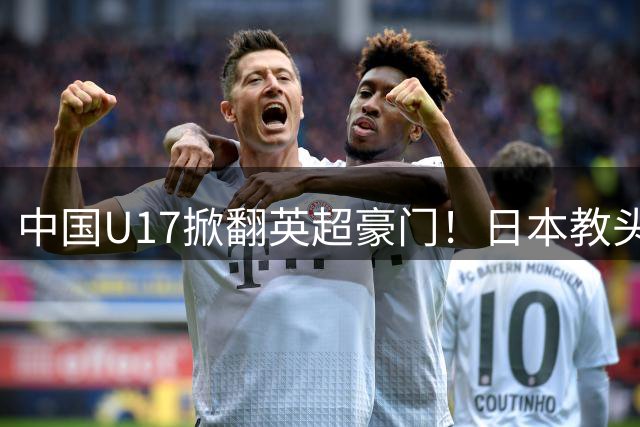 中国U17掀翻英超豪门！日本教头铁血改造初见成效