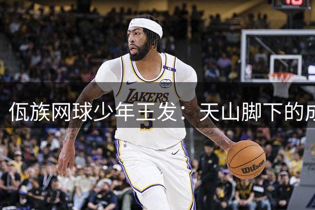 佤族网球少年王发：天山脚下的成长与蜕变