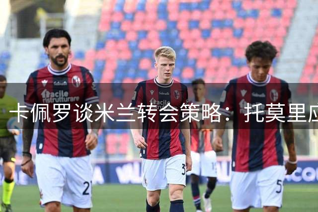 卡佩罗谈米兰转会策略：托莫里应保留 防线引援需谨慎