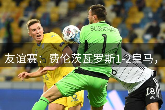 友谊赛：费伦茨瓦罗斯1-2皇马，里瓦斯、埃斯皮破门