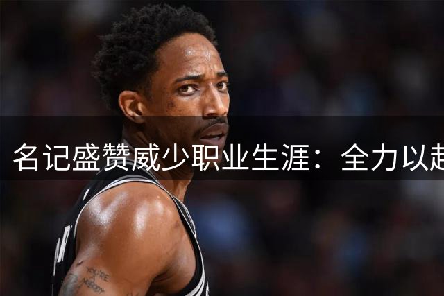 名记盛赞威少职业生涯：全力以赴从不懈怠