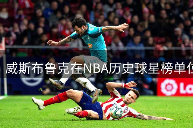 威斯布鲁克在NBA历史球星榜单位置争议剖析