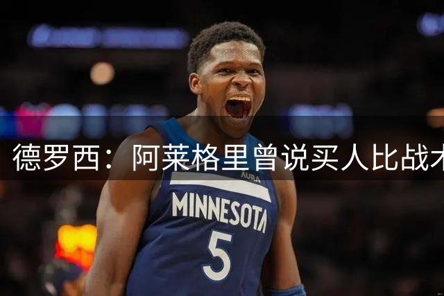 德罗西：阿莱格里曾说买人比战术重要，他是一名赢家且很聪明