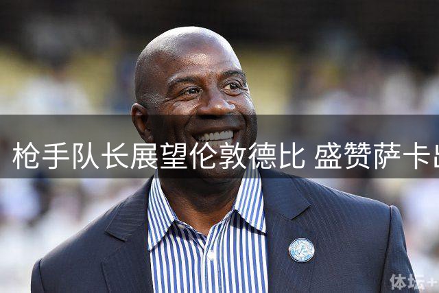枪手队长展望伦敦德比 盛赞萨卡出色状态