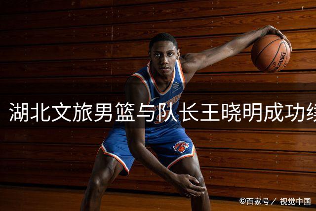 湖北文旅男篮与队长王晓明成功续约