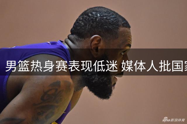 男篮热身赛表现低迷 媒体人批国家队管理混乱士气低落