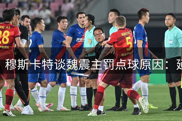 穆斯卡特谈魏震主罚点球原因：延续上一轮安排