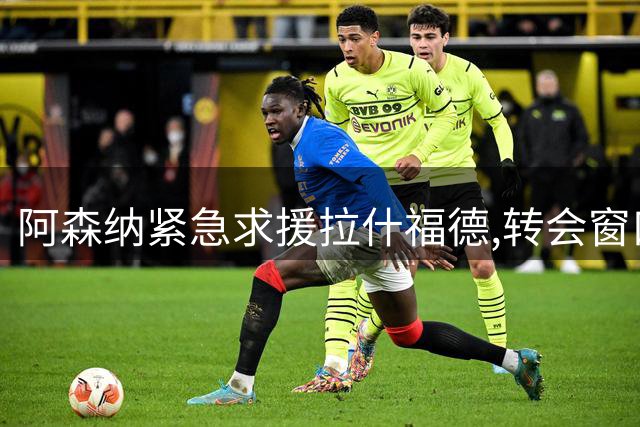 阿森纳紧急求援拉什福德,转会窗口悬念重重