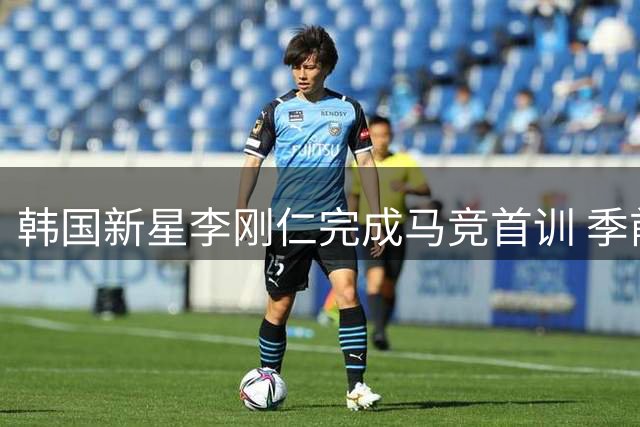 韩国新星李刚仁完成马竞首训 季前热身或迎来蓝月亮检验